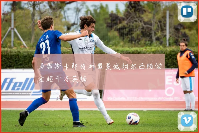 马雷斯卡即将加盟曼城切尔西赔偿金超千万英镑