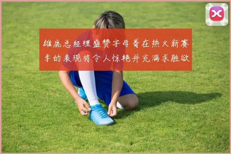 雄鹿总经理盛赞字母哥在热火新赛季的表现将令人惊艳并充满求胜欲