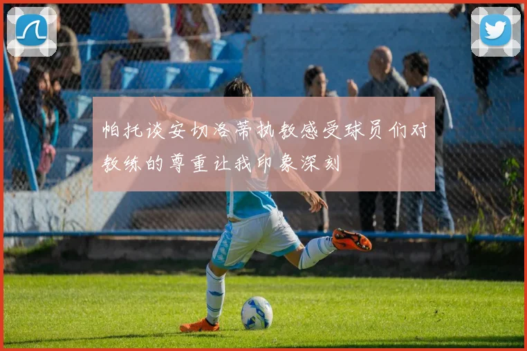帕托谈安切洛蒂执教感受球员们对教练的尊重让我印象深刻