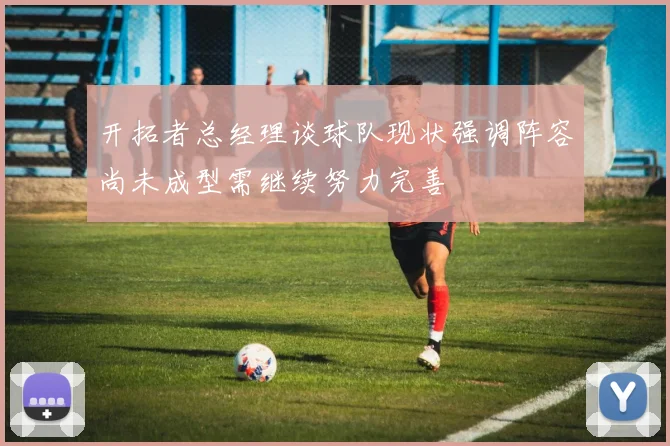 开拓者总经理谈球队现状强调阵容尚未成型需继续努力完善