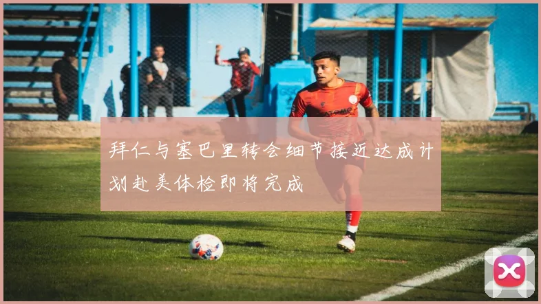 拜仁与塞巴里转会细节接近达成计划赴美体检即将完成