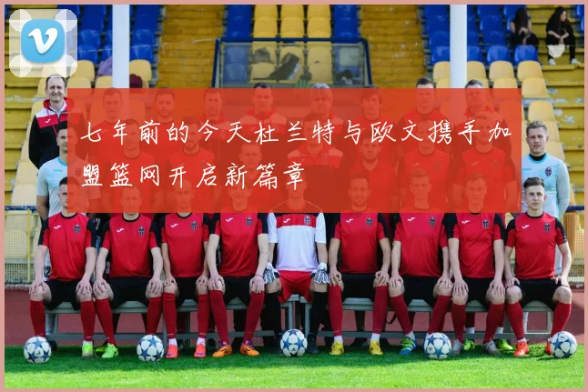 七年前的今天杜兰特与欧文携手加盟篮网开启新篇章