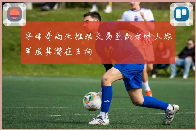 字母哥尚未推动交易至凯尔特人绿军成其潜在去向