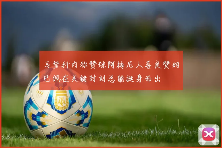 马努科内称赞琼阿梅尼人善良赞姆巴佩在关键时刻总能挺身而出