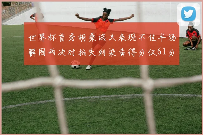 世界杯首秀胡桑诺夫表现不佳半场解围两次对抗失利染黄得分仅61分